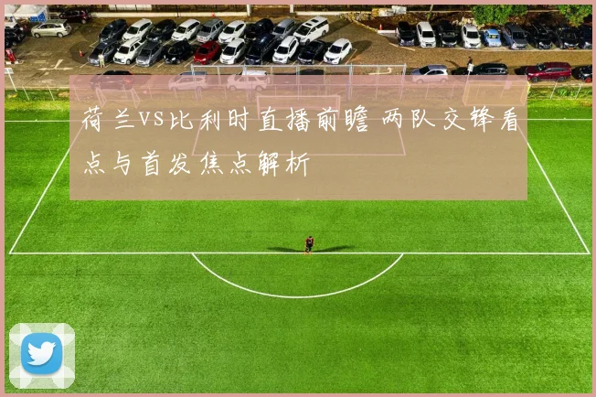 荷兰vs比利时直播前瞻 两队交锋看点与首发焦点解析