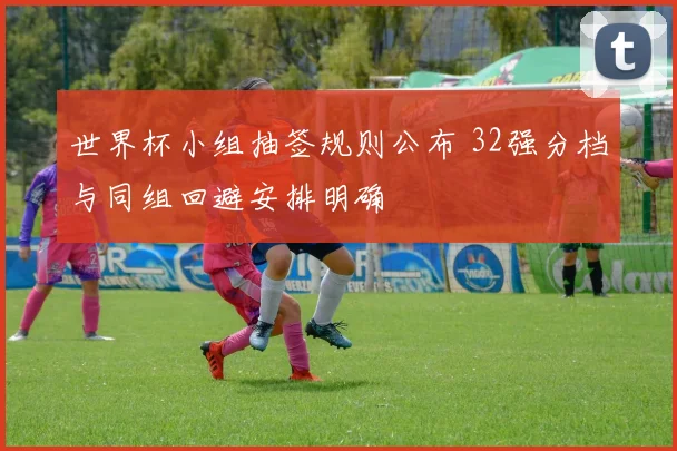 世界杯小组抽签规则公布 32强分档与同组回避安排明确