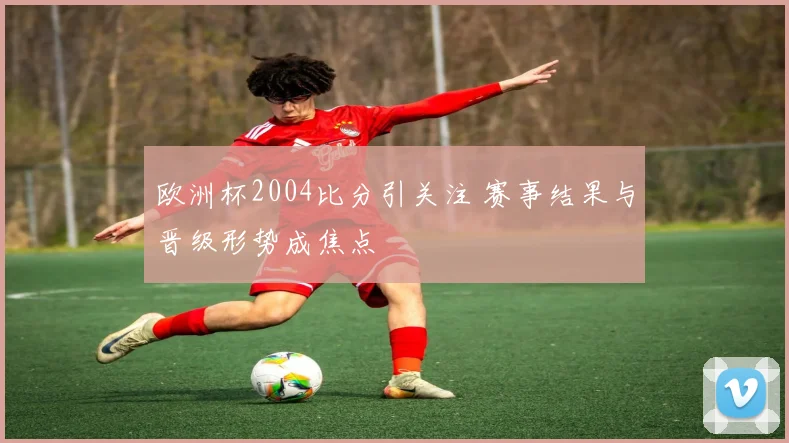 欧洲杯2004比分引关注 赛事结果与晋级形势成焦点