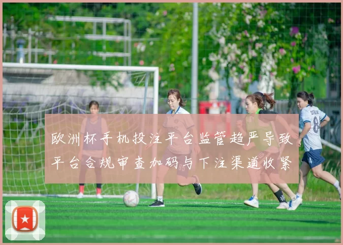 欧洲杯手机投注平台监管趋严导致平台合规审查加码与下注渠道收紧