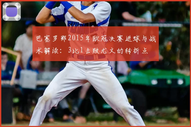 巴塞罗那2015年欧冠决赛进球与战术解读：3比1击败尤文的转折点