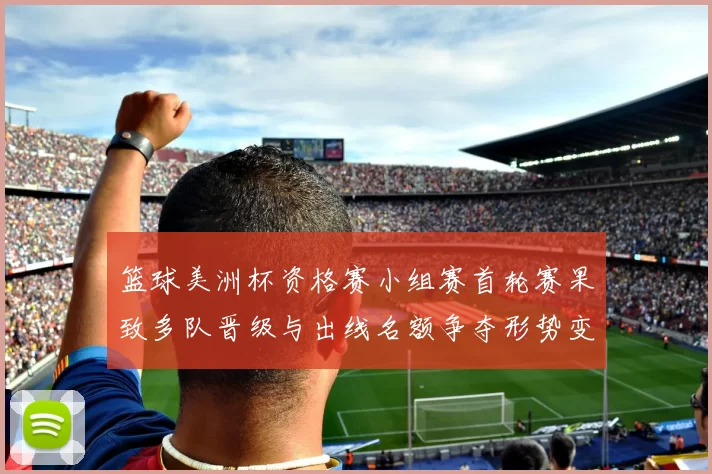 篮球美洲杯资格赛小组赛首轮赛果致多队晋级与出线名额争夺形势变化
