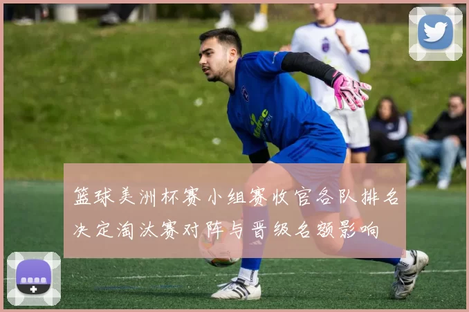 篮球美洲杯赛小组赛收官各队排名决定淘汰赛对阵与晋级名额影响