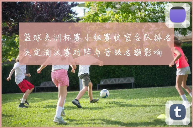 篮球美洲杯赛小组赛收官各队排名决定淘汰赛对阵与晋级名额影响
